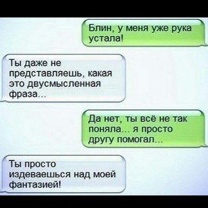_ Блин у меня уже рука _ устала Ты даже не представляешь какая это двусмысленная фраза Да нет ты все не так поняла я просто _ другу помогал ___ Ты просто издеваешься над моей фантазией