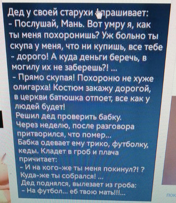 Дед у своей старухи фтрашивает Послушай Мань Вот умру я как ты меня похоронишь Уж больно ты скупа у меня что ни купишь все тебе дорого А куда деньги беречь в могилу их не заберешь Прямо скупая Похороню не хуже олигарха Костюм закажу дорогой в церкви батюшка отпоет все как у людей будеті Решил дед проверить бабку Через неделю после разговора притворился что помер Бабка одевает ему трико футболку ке