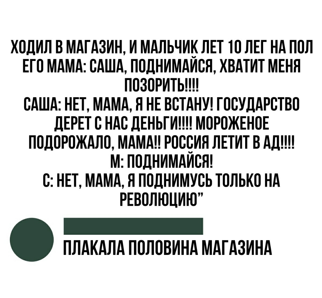 ХОДИЛ В МАГАЗИН И МАЛЬЧИ_ ЛЕТ ТО ЛЕГ НА ПОЛ ЕГО МАМА САША ПОДНИМАИСЯ ХВАТИТ МЕНЯ ПОЗОРИТЬ САША НЕТ МАМА Я НЕ ВСТАНУ ГОСУДАРСТВО ЛЕРЕТ С НАС ДЕНЬГИ МОРОЖЕНОЕ ПОДОРОЖАЛО МАМА РОССИЯ ЛЕТИТ В АД М ПОДНИМАИСЯ С НЕТ МАМА Я ПОДНИМУСЬ ТОЛЬКО НА РЕВОЛЮЦИЮ _ ПЛАКАЛА ПОЛОВИНА МАГАЗИНА