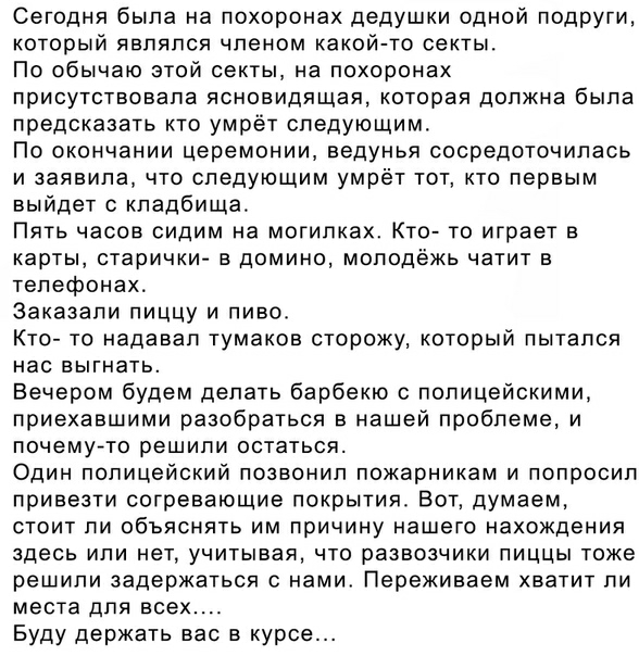 Сегодня была на похоронах дедушки одной подруги который являлся членом какой то секты По обычаю этой секты на похоронах присутствовала ясновидящая которая должна была предсказать кто умрёт следующим По окончании церемонии ведунья сосредоточилась и заявила что следующим умрёт тот кто первым выйдет с кладбища Пять часов сидим на могипках Кто то играет в карты старички в домино молодёжь чатит в телеф