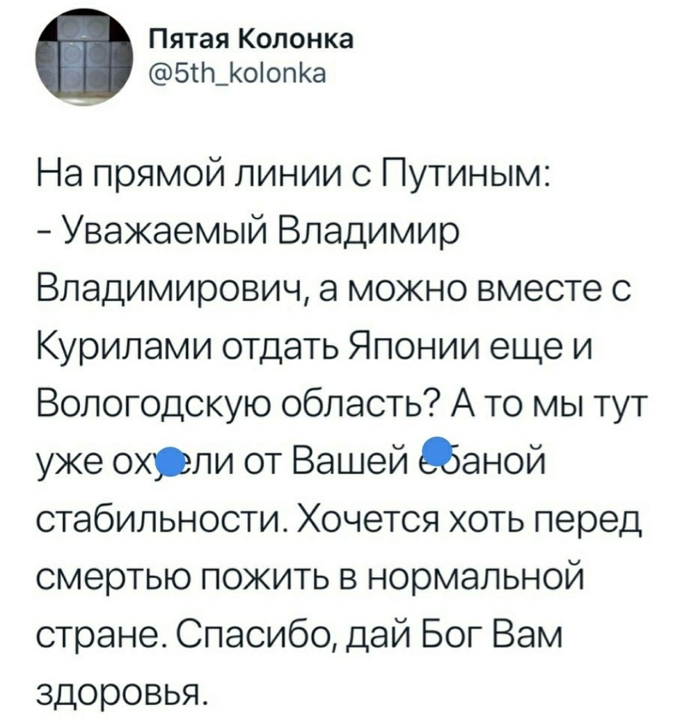 Пятая Колонка 5Ш_оопКа На прямой линии с Путиным Уважаемый Владимир Владимирович а можно вместе с Курилами отдать Японии еще и Вологодскую область А то мы тут уже охрли от Вашей 5аной стабильности Хочется хоть перед смертью пожить в нормальной стране Спасибо дай Бог Вам ЗДОРОВЬЯ
