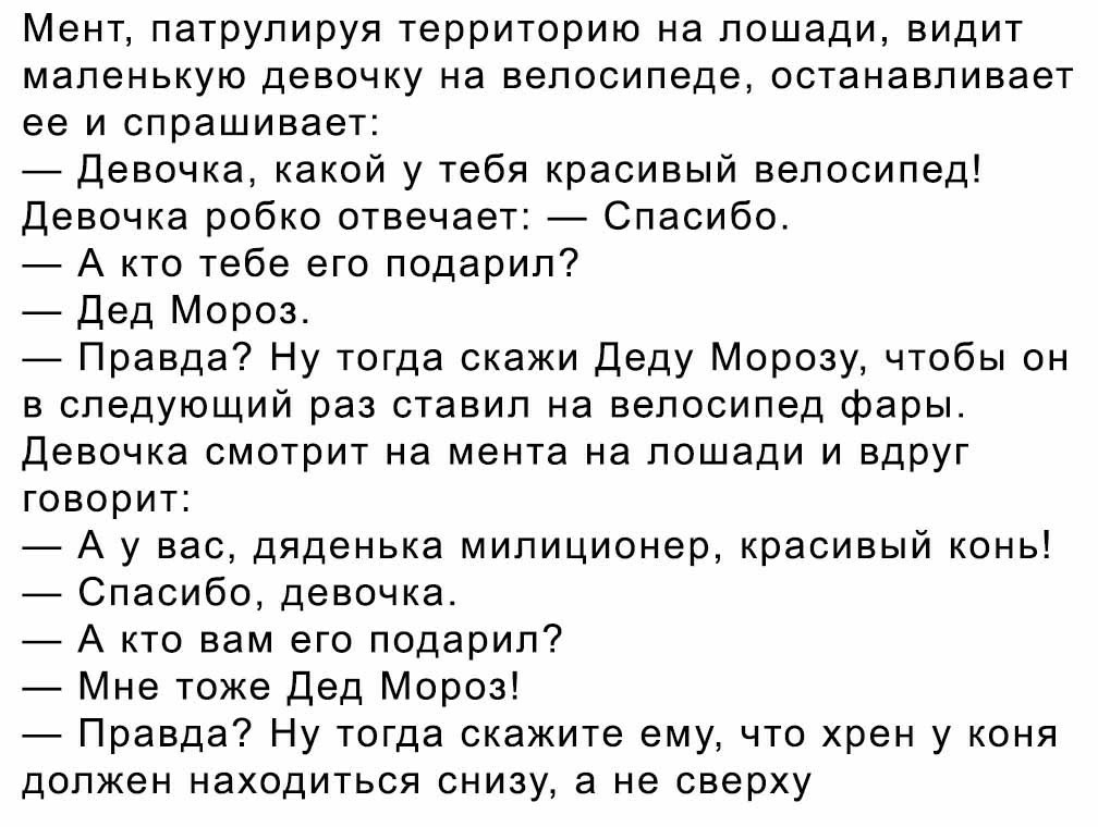 Мент патрулируя территорию на лошади видит маленькую девочку на велосипеде останавливает ее и спрашивает Девочка какой у тебя красивый велосипед Девочка робко отвечает Спасибо А кто тебе его подарил Дед Мороз Правда Ну тогда скажи Деду Морозу чтобы он в следующий раз ставил на велосипед фары Девочка смотрит на мента на лошади и вдруг говорит А у вас дяденька милиционер красивый конь Спасибо девочк
