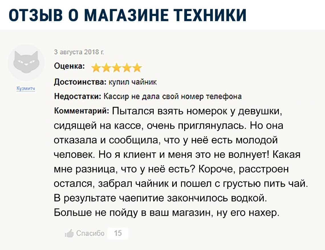ОТЗЫВ О МАГАЗИНЕ ТЕХНИКИ Оценка Достоинства купил чайник Недостатки Кассир не дала свой номер телефона Комментарий Пытался взять номерок у девушки сидящей на кассе очень приглянулась Но она отказала и сообщипа что у неё есть моподой человек Но я клиент и меня это не волнует Какая мне разница что у неё есть Короче расстроен остался забрал чайник и пошел с грустью пить чай В результате чаепитие зако