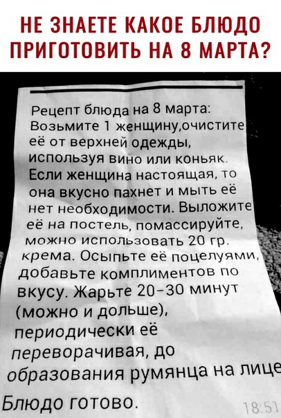НЕ ЗНАЕТЕ КАКОЕ БЛЮДО ПРИГОТОВИТЬ НА 8 МАРТА ___ Рецепт блюда на 8 марта Возьмите женщИнурчистите её от верхней одежды используя вино или Коньяк Если женщина настоящая то она вкусно пахнет и мыть ее нет необходимости Выложите её на постель помассируйта можно использовать 20 ГГ крема Осыпьте ее поцеЩЧМИ добавьте комППИМеНюВ 0 вкусу Жарьте 20 30 минут можно и дольше периодически её переворачивая до 