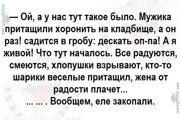 Ой а у нас тут такое было Мужика притащили хоронить на кладбище а он раз садится в гробу дескать оп па А я живой Что тут началось Все радуются смеются хлопушки взрывают кто то шарики веселые притащил жена от радости плачет Вообщем еле закопали