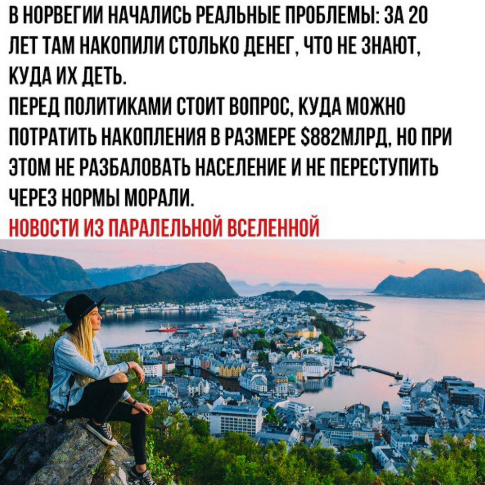 В НОРВЕГИИ НАЧАЛИСЬ РЕАЛЬНЫЕ ПРОБЛЕМЫ ЗА 20 ЛЕТ ТАМ НАКОПИЛИ СТОЛЬКО ДЕНЕГ ЧТО НЕ ЗНАЮТ КУДА ИХ ЦЕТЬ ПЕРЕД ПОЛИТИКАМИ СТОИТ ВОПРОС КУДА МОЖНО ПОТРАТИТЬ НАКОПЛЕНИЛ В РАЗМЕРЕ 882МЛРД НО ПРИ ЭТОМ НЕ РАЗБАЛОВАТЬ НАСЕЛЕНИЕ И НЕ ПЕРЕСТУПИТЬ ЧЕРЕЗ НОРМЫ МОРАЛИ НОВОСТИ ИЗ ПАРАЛЕЛЬНОИ ВСЕЛЕННОЙ