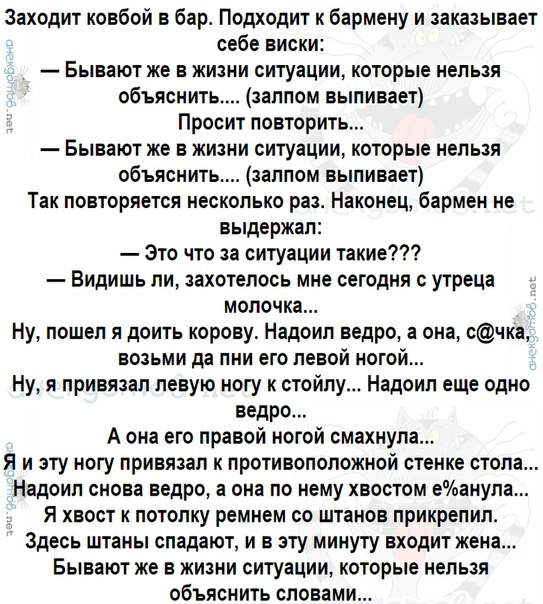 Заходит ковбой в бар Подходит к бармену и заказывает себе виски Бывают же в жизни ситуации которые нельзя объяснить залпом выпивает Просит повторить Бывают же в жизни ситуации которые нельзя объяснить залпом выпивает Так повторяется несколько раз Наконец бармен не выдержал Это что за ситуации такие Видишь ли захотелось мне сегодня утреца молочка Ну пошел я доить корову Надоил ведро а она счка возь