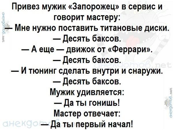 Привез мужик Запорожец в сервис и говорит мастеру Мне нужно поставить титановые диски десять баксов А еще движок от Феррари Десять баксов И тюнинг сделать внутри и снаружи Десять баксов Мужик удивляется да ты гонишь Мастер отвечает Да ты первый начал