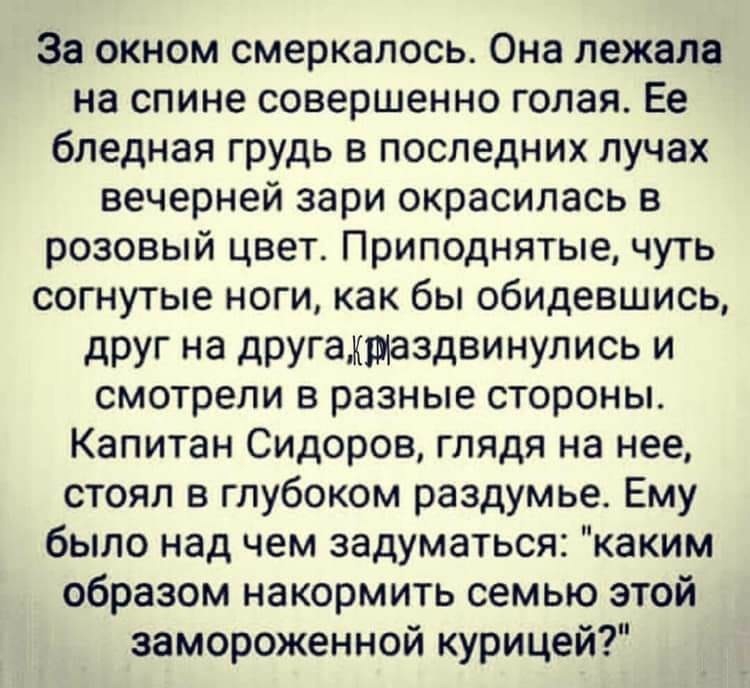 За окном смеркалось Она лежала на спине совершенно голая Ее бледная грудь в последних лучах вечерней зари окрасилась в розовый цвет Приподнятые чуть согнутые ноги как бы обидевшись друг на другамщаздвинулись и смотрели в разные стороны Капитан Сидоров глядя на нее стоял в глубоком раздумье Ему было над чем задуматься каким образом накормить семью этой замороженной курицей