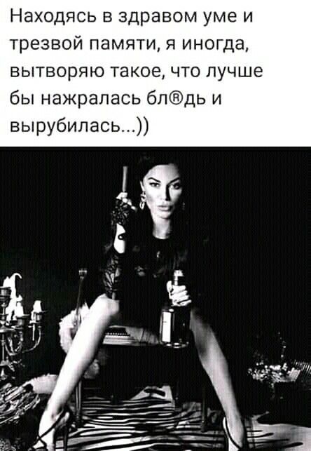 Находясь в здравом уме и трезвой памяти я иногда вытворяю такое что лучше бы нажрапась блдь и вырубилась