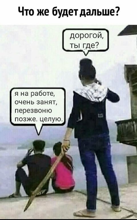 Что же будет дальше дорогой ты где я на работе очень ЗЭНЯТ перезвоню ПОЗЖЕ целую