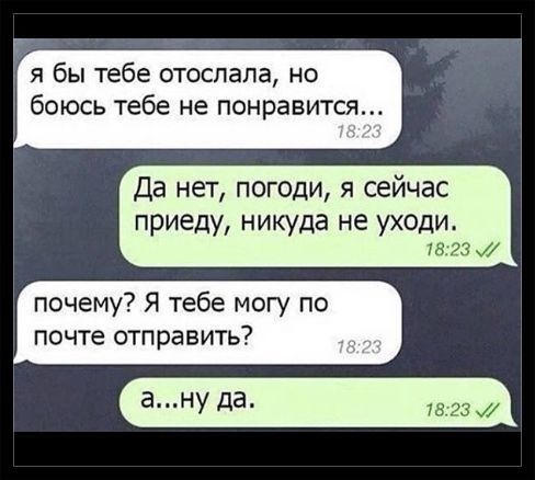 я бы тебе отослала но боюсь тебе не понравится Да нет погоди я сейчас приеду никуда не уходи почему Я тебе могу по почте отправить