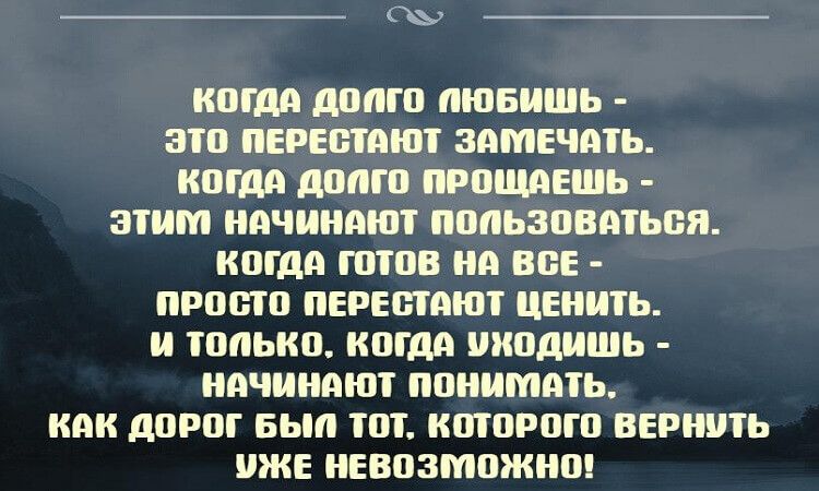 когда допго пюбишь  это перестают замечать. Кога допго прощаешь  этим начинают пользоваться. Когда готов на все  просто перестают ценить. И только. Когда уходишь  начинают понимать. Как дорог был тот. Которого вернуть уже невозможно!