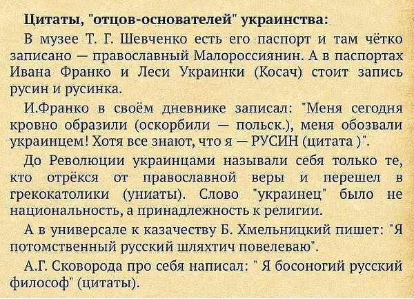 Цитаты отцов основателей украинства В музее Т Г Шевченко есть его паспорт и там чётко записано 4 православный Малороссиянин А в паспортах Ивана Франко и Леси Украинки Косач стоит запись русин и русинка ИФранко в своём дневнике записал Меня сегодня кровно образили оскорбили польск меня обозвали украинцем Хотя все знают что я РУСИН цитата До Революции украинцами называли себя только те кто отрёкся о
