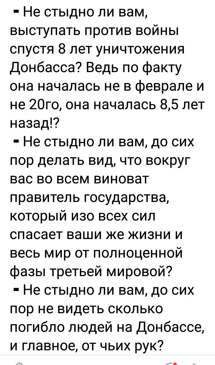 Не стыдно ли вам выступать против войны спустя 8 лет уничтожения Донбасса Ведь по факту она началась не в феврале и не 20го она началась 85 лет назад Не стыдно ли вам до сих пор делать вид что вокруг вас во всем виноват правитель государства который изо всех сил спасает ваши же жизни и весь мир от полноценной фазы третьей мировой Не стыдно ли вам до сих пор не видеть сколько погибло людей на Донба