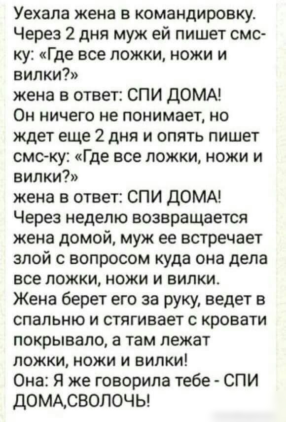 Уехала жена в командировку Через 2 дня муж ей пишет смс ку Где все ложки ножи и вилки жена в ответ СПИ дОМА Он ничего не понимает но ждет еще 2 дня и опять пишет смску Где все ложки ножи и ВИЛКИ жена в ответ СПИ дОМА Через неделю возвращается жена домой муж ее встречает злой с вопросом куда она дела все ложки ножи и вилки Жена берет его за руку ведет в спальню и стягивает с кровати покрывало а там