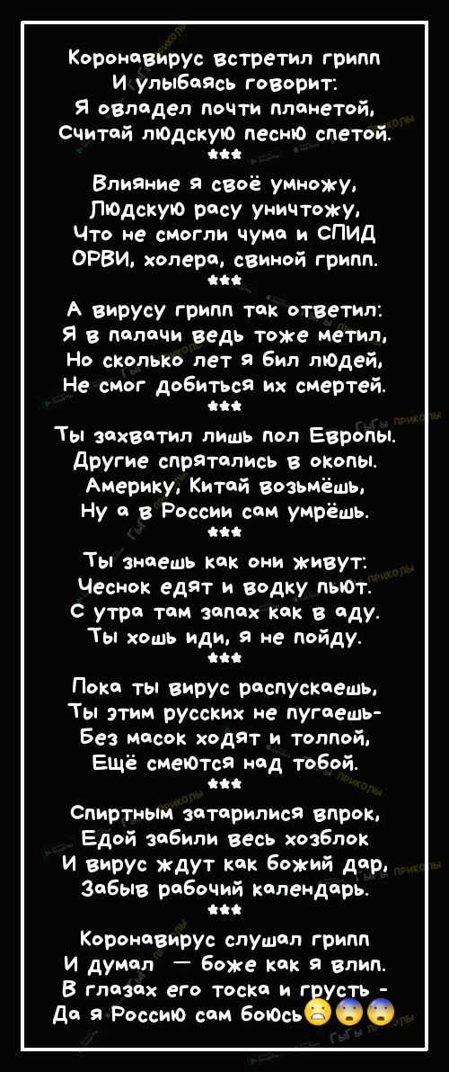 Коронавирус встретип грипп И улыбоясь говорит Я овподеп почти ппонетой Считой людскую песню спетой Влияние я своё умножу людскую росу уничтожу Что не смогли чумо и СПИД ОРВИ хоперо свиной грипп іі А вирусу грипп ток ответил Я в полочи ведь тоже метил Но сколько лет я Бил людей Не смог добитЬся их смертей Ты зохвотил лишь поп Европы Другие спрятолись в окопы Америку Китой возьмёшь Ну в России сои у