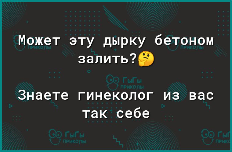 Может эту дырку бетоном залитые Знаете гинеколог из вас так себе