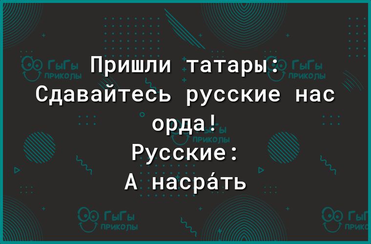 Пришли татары Сдавайтесь русские нас орда Русские А насрёть
