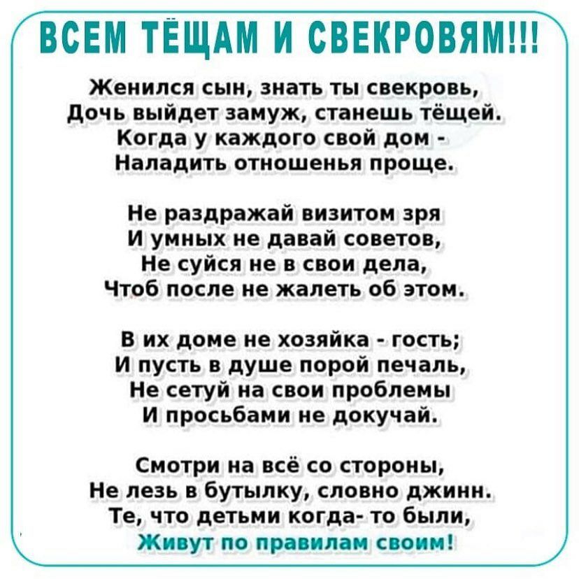 ВСЕМ ТЁЩАМ И СВЕКРОВЯМ Женился сын знать ты свекровь дочь выйдет замуж станешь тёщей Когда у каждого свой дом Наладить отношенья проще Не раздражай визитом зря и умных не давай советов Не суйся не в свои дела Чтоб после не жалеть об этом в их доме не хозяйка гость и пусть в душе порой печаль Не сетуй на свои проблемы И просьбами не докучай Смотри на всё со стороны Не лезь в бутылку словно джинн Те