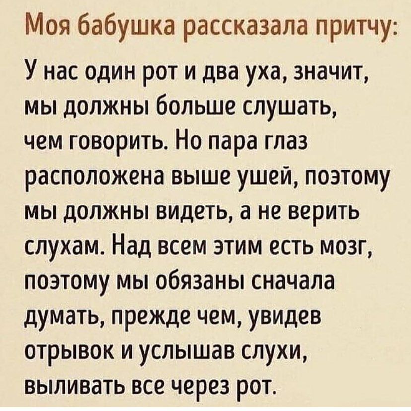Моя бабушка рассказала притчу У нас один рот и два уха значит мы должны больше слушать чем говорить Но пара глаз расположена выше ушей поэтому мы должны видеть а не верить слухам Над всем этим есть мозг поэтому мы обязаны сначала думать прежде чем увидев отрывок и услышав слухи выливать все через рот