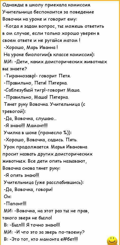 Однажды в школу приехала комиссия Учительница беспокоится за поведение Вовочки на уроке и говорит ему Когда я задам вопрос ты можешь ответить в ом случае если только хорошо уверен в своем ответе и не ругайся матом Хорошо Марь Иванна На уроке биологиив классе комиссия МИ Дети каких доисторических животных вы знаете Тираннозавр говорит Петя Правильно Петя Пятерка Саблезубь1й тигр говорит Маша Правил