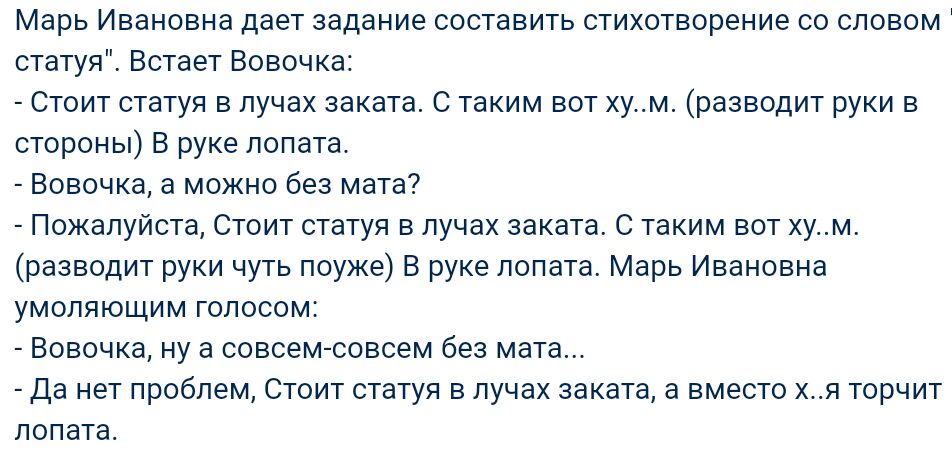 Марь Ивановна дает задание составить стихотворение со словом статуя Встает Вовочка Стоит статуя в лучах заката С таким вот хум разводит руки в стороны В руке лопата Вовочка а можно без мата Пожалуйста Стоит статуя в лучах заката С таким вот хум разводит руки чуть поуже В руке лопата Марь Ивановна умоляющим голосом Вовочка ну а совсем совсем без мата Да нет проблем Стоит статуя в лучах заката а вме