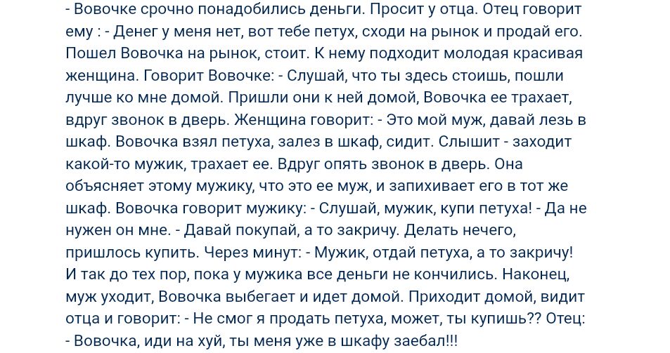 Вовочке срочно понадобились деньги Просит у отца Отец говорит ему Денег у меня нет вот тебе петух сходи на рынок и продай его Пошел Вовочка на рынок стоит К нему подходит молодая красивая женщина Говорит Вовочке Слушай что ты здесь стоишь пошли лучше ко мне домой Пришли они к ней домой Вовочка ее трахает вдруг звонок в дверь Женщина говорит Это мой муж давай лезь в шкаф Вовочка взял петуха залез в