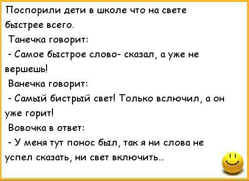 Поспорили дети в школе что на свете быстрее всего Танечка говорит Самое быстрое слово сказал а уже не вершешь Ванечка говорит Самый бистрый свет Только вслючил а он уже горит Вовочка в ответ У меня тут понос был так я ни слова не успел сказать ни свет включить