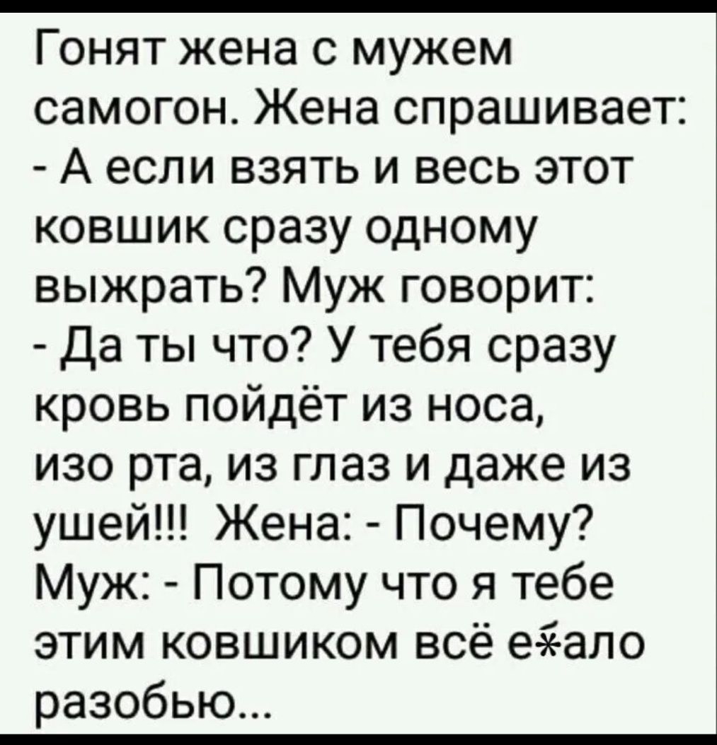 Гонят жена с мужем самогон Жена спрашивает А если взять и весь этот ковшик сразу одному выжрать Муж говорит Да ты что У тебя сразу кровь пойдёт из носа изо рта из глаз и даже из ушей Жена Почему Муж Потому что я тебе этим ковшиком всё еэеало разобью
