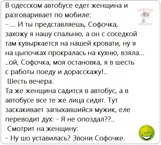 В одесском автобусе едет женщина и разговаривает по мобиле: ы  ... И ты представляешь, софочка, захожу я нашу спальню, а он с соседкой там кувыркается на нашей кровати, ну я на цыпочках прокралась на кухню, взяла. .ой, софочка, моя остановка, я в шесть с работы поеду и дорасскажу!.. Шесть вечера. Та же женщина садится в автобус, а в автобусе все те же лица сидят. Тут заскакивает запыхавшийся мужик, еле переводит дух:  я не опоздал??.. Смотрит на женщину: 9  ну шо уставилась? Звони софочке
