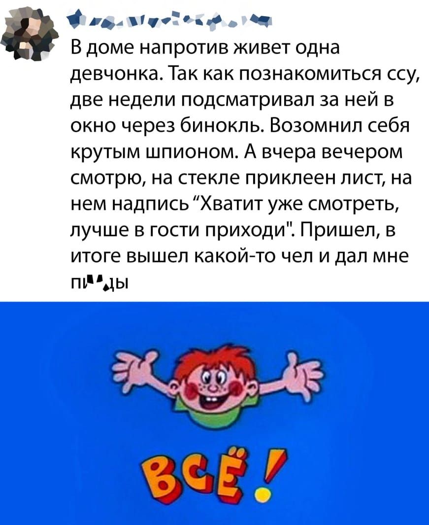 рд пчоо Ч В доме напротив живет одна девчонкаТак как познакомиться ссу две недели подсматривап за ней в окно через бинокль Возомнил себя крутым шпионом А вчера вечером смотрю на стекле приклеен лист на нем надпись Хватит уже смотреть лучше в гости приходи Пришел в итоге вышел какойето чел и дал мне пъдды