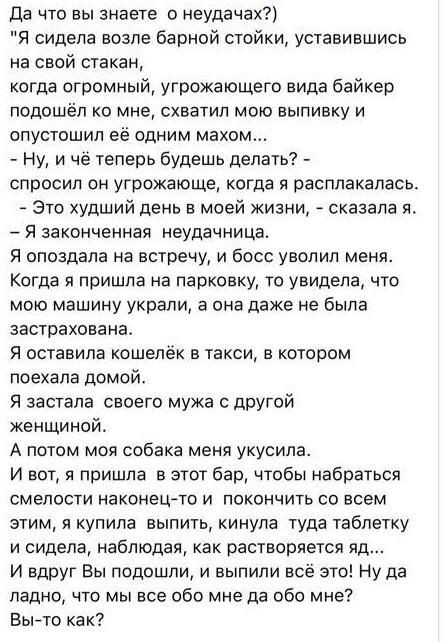 да что вы знаете о неудачах Я сидела возле барной стойки уставившись на свой стакан когда огромный угрожающего вида байкер подошёл ко мне схватил мою выпивку и ОПУСТОШИП Её ОДНИМ МЗХОМ Ну и чё теперь будешь делать СПРОСИ ОН УГРОЖЗЮЩЕ когда Я расплакалась Это худший день в моей жизни сказала я Я законченная неудачиица Я опоздала на встречу и босс уволил меня Когда я пришла на парковку то увидела чт