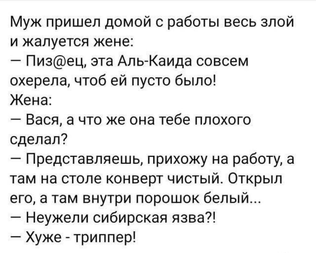 Муж пришел домой с работы весь злой и жалуется жене Пизец эта Аль Каида совсем охерепа чтоб ей пусто было Жена Вася а что же она тебе плохого сделал Представляешь прихожу на работу а там на столе конверт чистый Открыл его а там внутри порошок белый Неужели сибирская язва Хуже триппер