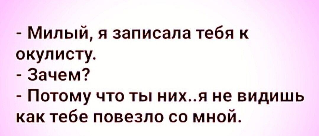 Милый я записала тебя к окулистуа Зачем Потому что ты нихя не видишь как тебе повезло со мной