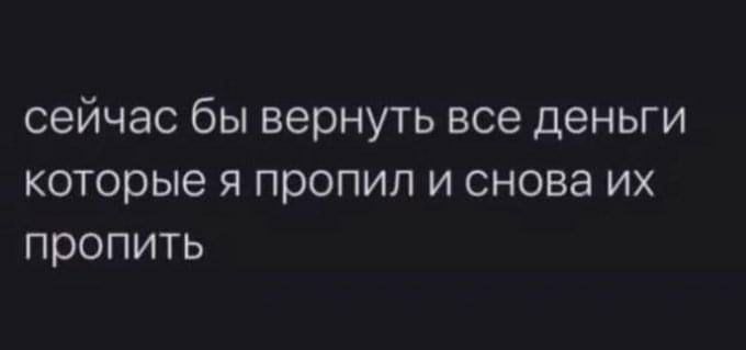 сейчас бы вернуть все деньги которые я пропил и снова их пропить