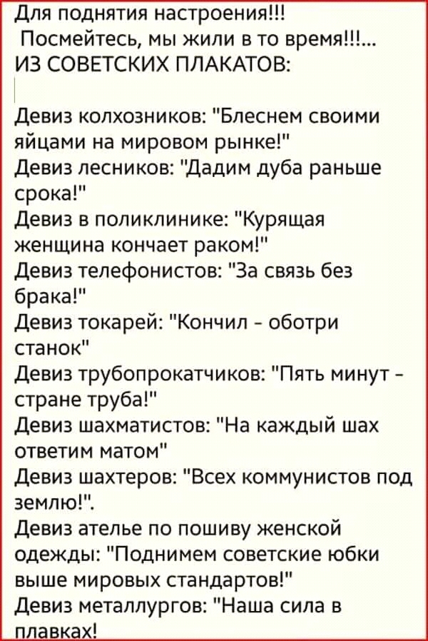 Для поднятия настроения Посмейтесь мы жили в то время ИЗ СОВЕТСКИХ ПЛАКАТОВ Девиз колхозников Блеснем своими яйцами на мировом рынке Девиз лесников Дадим дуба раньше срока Девиз в поликлинике Курящая женщина кончает раком Девиз телефонистов За связь без брака Девиз токарей Кончил оботри станок Девиз трубопрокатчиков Пять минут стране труба Девиз шахматистов На каждый шах ответим матом Девиз шахтер
