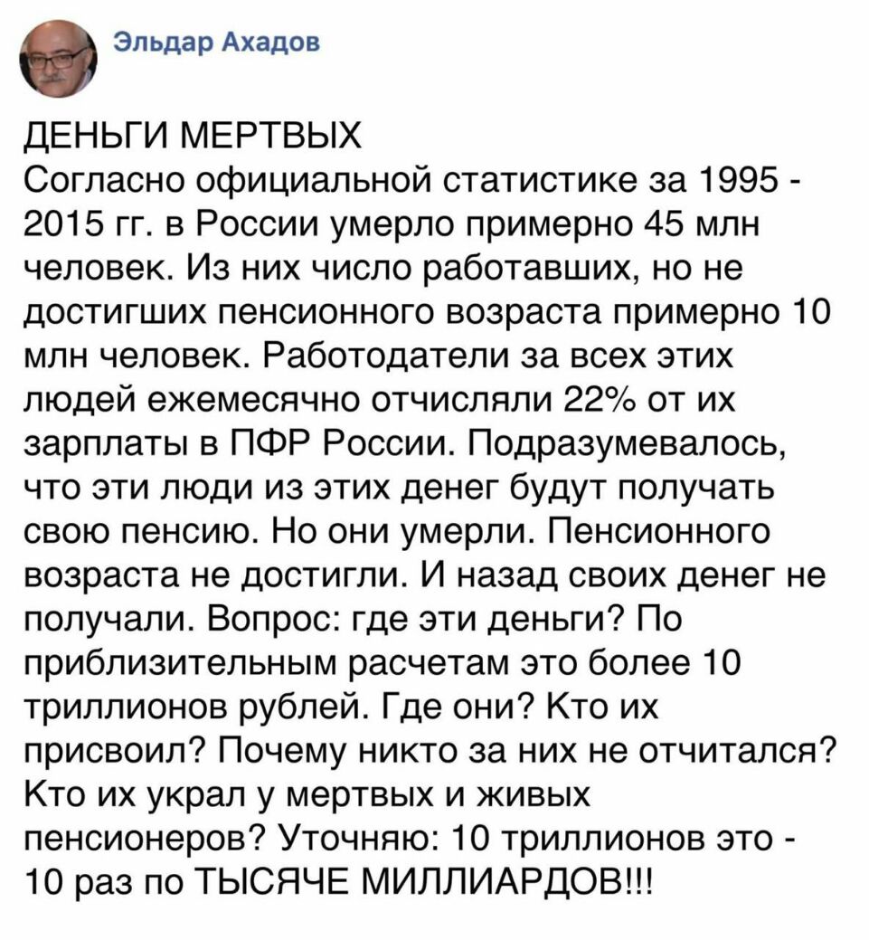 Эльдар Ахадов ДЕНЬГИ МЕРТВЫХ Согласно официальной статистике за 1995 2015 гг в России умерло примерно 45 млн человек Из них число работавших но не достигших пенсионного возраста примерно 10 млн человек Работодатели за всех этих людей ежемесячно отчиспяли 22 от их зарплаты в ПФР России Подразумевалось что эти люди из этих денег будут получать свою пенсию Но они умерли Пенсионного возраста не достиг