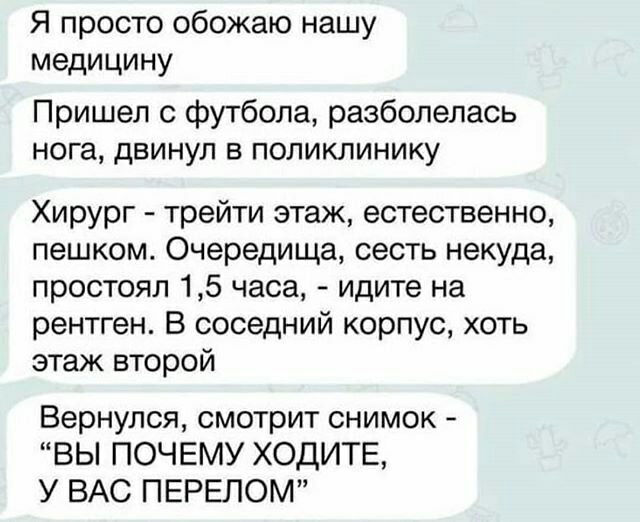 Я просто обожаю нашу медицину Пришел с футбола разболелась нога двинул в поликлинику Хирург трейти этаж естественно пешком Очередища сесть некуда простоял 15 часа идите на рентген В соседний корпус хоть этаж второй Вернулся смотрит снимок ВЫ ПОЧЕМУ ХОДИТЕ У ВАС ПЕРЕЛОМ