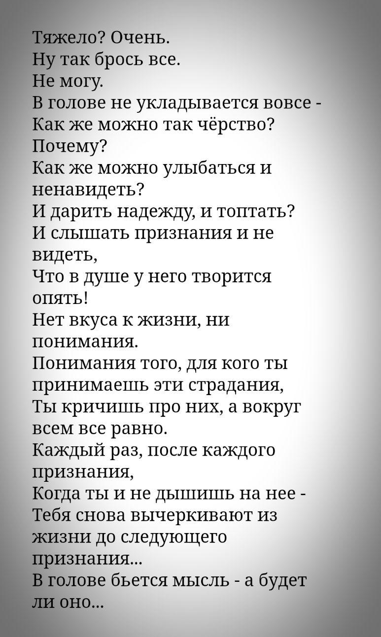 Очень г к брось все могу в голове не укладывается вовсе ак же можно так чёрство Почему Как же можно улыбаться И ненавидеть И дарить надежду И топтать И слышать признания и не видеть Что в душе у него творится опять Нет вкуса к жизни ни понимания Понимания того для кого ты принимаешь эти страдания Ты кричишь про них а вокруг всем все равно Каждый раз после каждого признания Когда ты и не дышишь на 