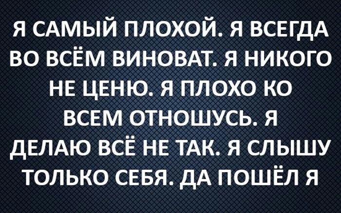 я САМЫЙ плохой я ВСЕГДА во всём виновдт я никого НЕ ценю я плохо ко всем отношусь я дЕЛАЮ ВСЁ не ТАК я слышу только сввя дА пошёл я