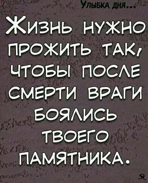 Жизнь нужно прожить ТАК чтовы ПОСЕ смерти ВРАГИ БОЯИСЬ твогго ПАМЯТНИКА