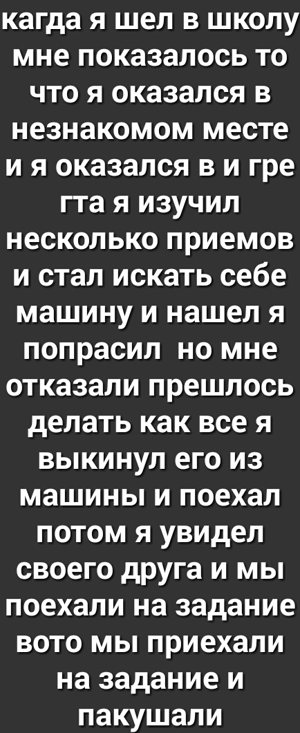 кагда Я шел В ШКОЛУ мне показалось То что Я оказался В незнакомом месте И Я оказался В И гре гта Я ИЗУЧИЛ несколько приемов И стал ИСКЗТЬ себе машину И нашел Я попрасил но мне отказали прешлось делать как все Я ВЫКИНУЛ еГо ИЗ машины И поехал потом Я увидел своего друга И мы поехали на задание вото мы приехали на задание И ПЗКУШЗЛИ