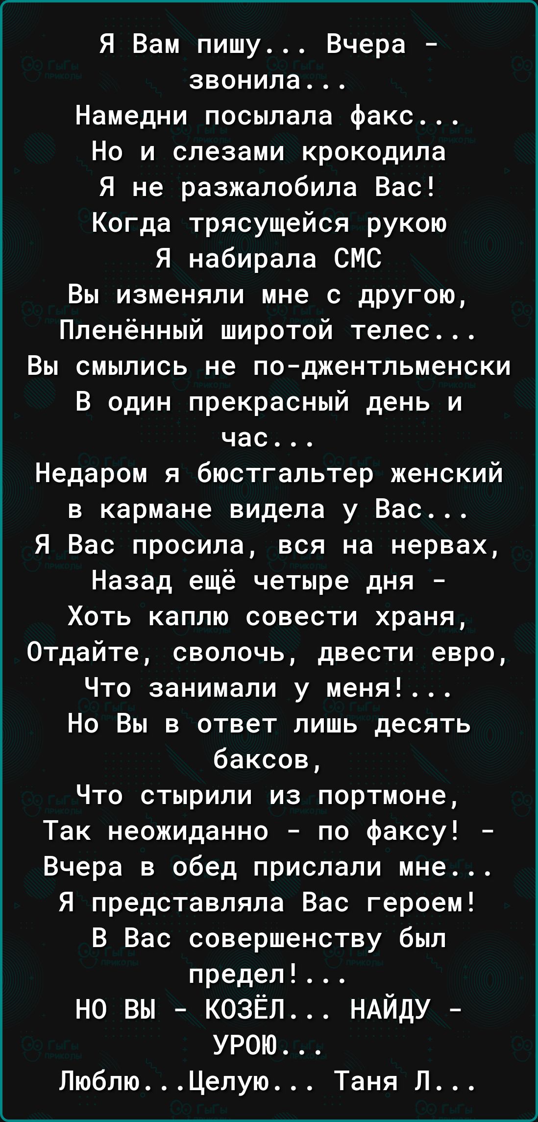 Я Вам пишу Вчера звонила Намедни посылала факс Но и слезами крокодила Я не разжалобила Бас Когда трясущейся рукою Я набирала СМС Вы изменяли мне с другою Ппенённый широтой тепес Вы смылись не поджентльменски В один прекрасный день и час Недаром я бюстгальтер женский в кармане видела у Вас Я Вас просила вся на нервах Назад ещё четыре дня Хоть каплю совести храня Отдайте сволочь двести евро Что зани