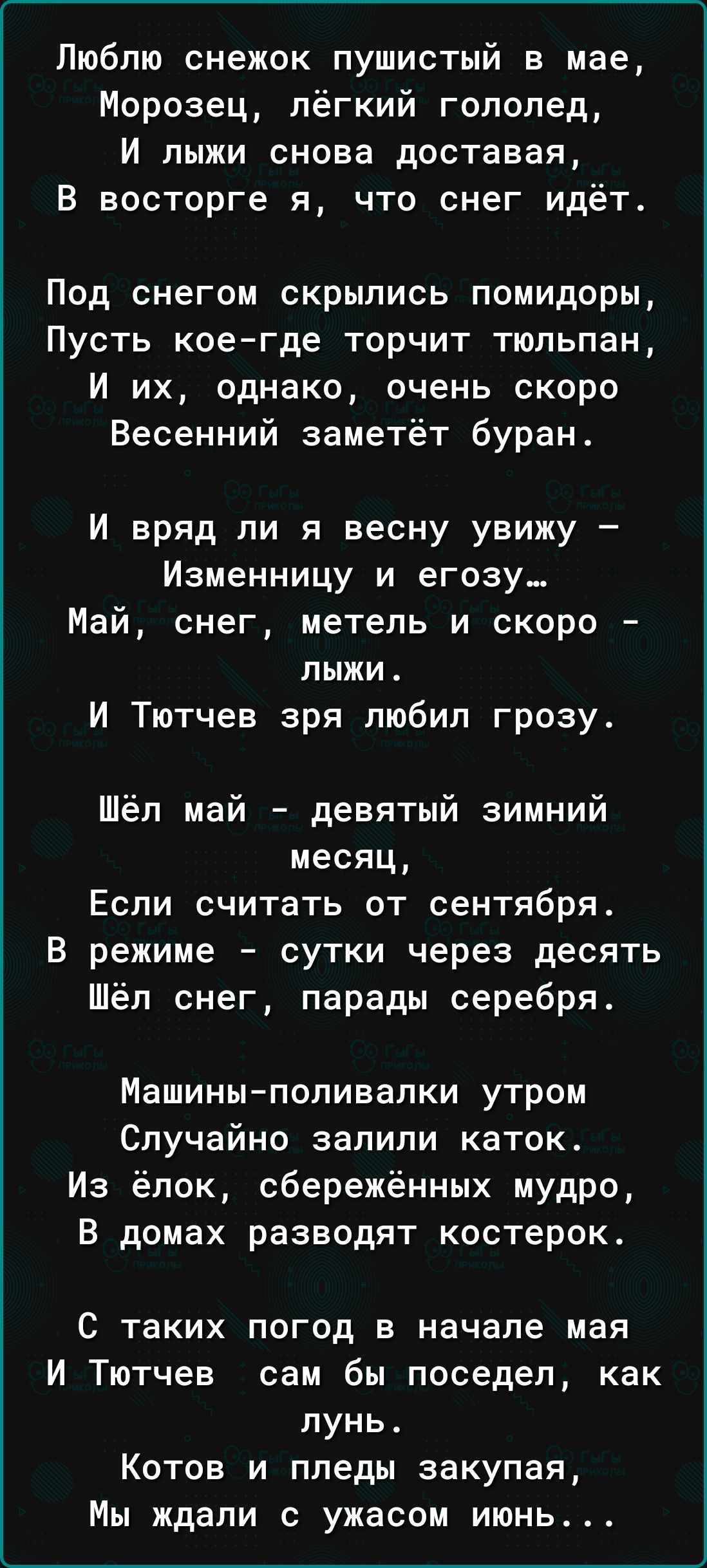 Люблю снежок пушистый в мае Морозац лёгкий гололед И лыжи снова доставая В восторге я что снег идёт Под снегом скрылись помидоры ПУСТЬ кое где торчит ТЮПЬПЗН И их однако очень скоро Весенний заметёт буран И вряд ли я весну увижу Изменницу и егозу снег метель и скоро лыжи И Тютчев зря любил грозу Шёл май девятый зимний месяц Если считать от сентября В режиме сутки через десять Шёл снег парады сереб