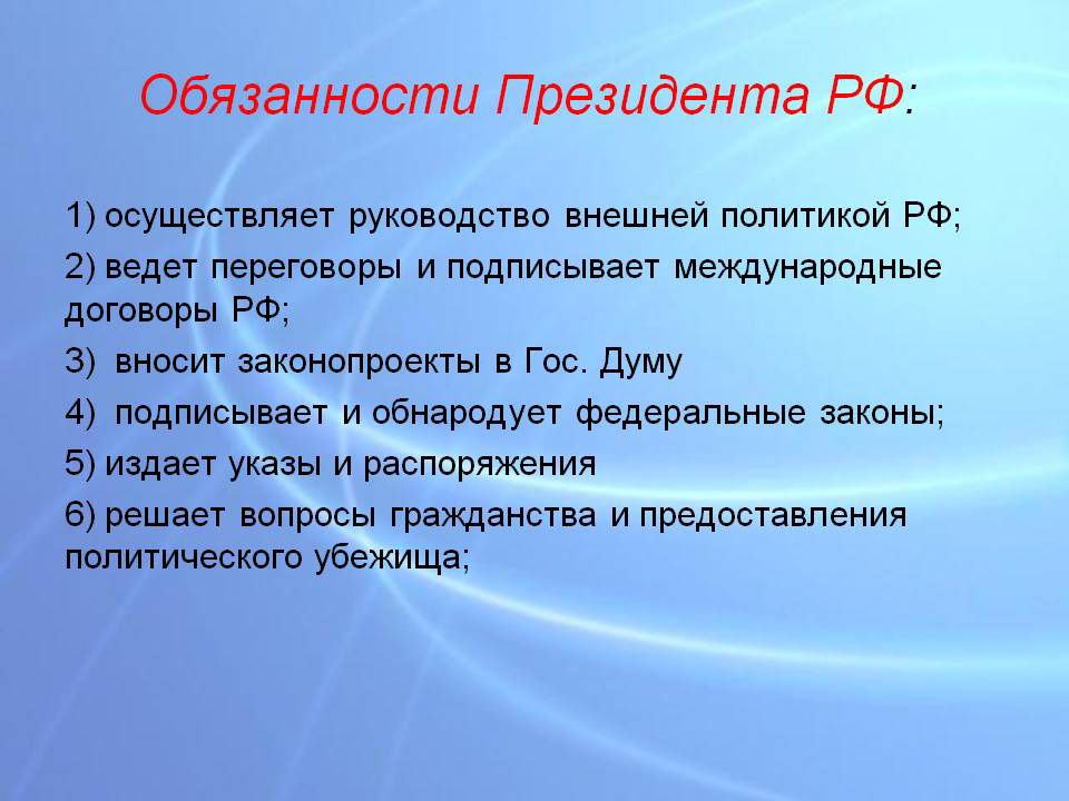 Обязанности Президента РФ 1 осуществляет руководство внешней политикой РФ 2 ведет переговоры и подписывает международные договоры РФ 3 вносит законопроекты в Гос Думу 4 подписывает и обнародует федеральные законы 5 издает указы и распоряжения 6 решает вопросы гражданства и предоставления политического убежища
