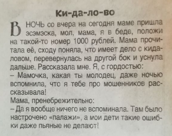 Ки дало во НОЧЬ со вчера на сегодня маме эсэмэска мол мама я в беде поле на такой то номер 1000 рублей Мама прон _ тала её сходу поняла что имеет дело 0 ловом перевернулась на другой бок и ушущ дальше Рассказала мне Я с гордостью Мамочка какая ты молодец даже ночыо вспомнила что я тебе про мошенников рас оказывала Мама пренебрежительно Да я вообще ничего не вспоминала Там было настрочено ПЗПЗЖИ МП