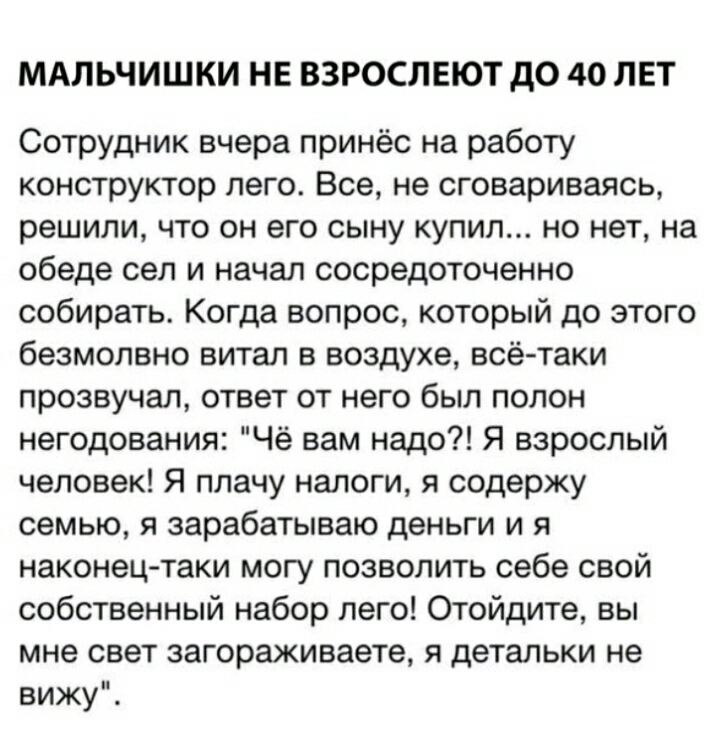 МАЛЬЧИШКИ НЕ ВЗРОСЛЕЮТ до 40 ЛЕТ Сотрудник вчера принёс на работу конструктор лего Все не сговариваясь решили что он его сыну купил но нет на обеде сел и начал сосредоточенно собирать Когда вопрос который до этого безмолвно витал в воздухе всё таки прозвучал ответ от него был полон негодования Чё вам надо Я взрослый человек Я плачу налоги я содержу семью я зарабатываю деньги и я наконец таки могу 