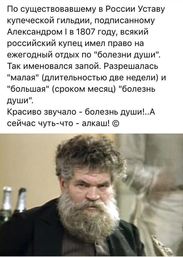 По существовавшему в России Уставу купеческой гильдии подписанному Александром в 1807 году всякий российский купец имел право на ежегодный отдых по болезни души Так именовался запой Разрешалась малая длительностью две недели и большая сроком месяц болезнь души Красиво звучало болезнь душиА сейчас чуть что алкаш