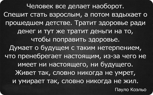 ЧЕЛОВЕК ВСЕ ДЕПЭЕТ наоборот СПЕШИТ СГЭТЬ ВЗРОСЛЫМ а ПОТОМ ВЗДЫХЗЕТ О прошедшем ДЕТСТВЕ Тратит ЗДОРОВЬЕ ради ДЕНЕГ И ТУТ ЖЕ тратит ДЕНЬГИ на ТО ЧТОбЫ поправить ЗДОРОВЬЕ Думает о будущем с таким нетерпением ЧТО пренебрегает НЭСТОЯЩИМ изза ЧЕГО НЕ имеет ни насгоящего ни будущего ЖИВЕТ ТЭК СПОВНО никогда не умрет И умирает ТВК СЛОВНО никогда НЕ ЖИЛ Пауло Коэльо